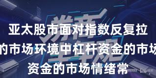 亚太股市面对指数反复拉锯阶段的市场环境中杠杆资金的市场情绪常