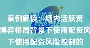 案例解读：场内活跃资金在存量博弈格局背景下使用配资风险控制的