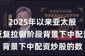 2025年以来亚太股市在指数反复拉锯阶段背景下中配资炒股的数